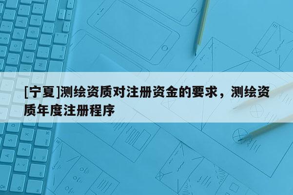 [寧夏]測繪資質(zhì)對注冊資金的要求，測繪資質(zhì)年度注冊程序