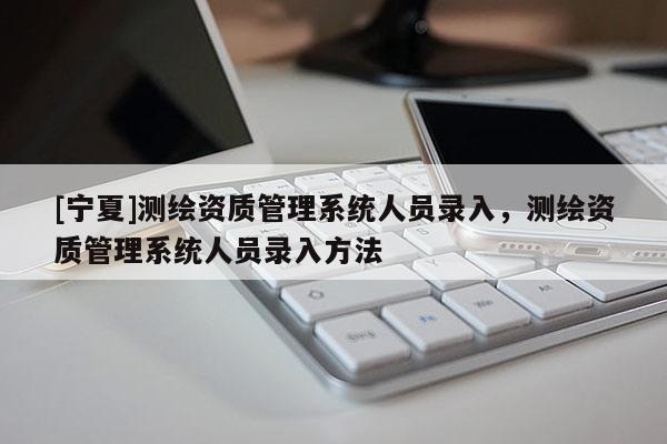 [寧夏]測繪資質(zhì)管理系統(tǒng)人員錄入，測繪資質(zhì)管理系統(tǒng)人員錄入方法