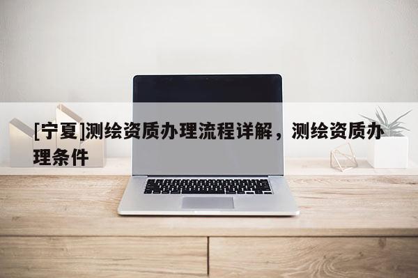 [寧夏]測繪資質(zhì)辦理流程詳解，測繪資質(zhì)辦理條件