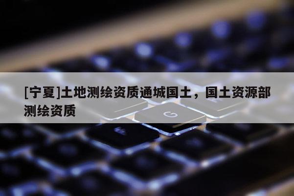 [寧夏]土地測(cè)繪資質(zhì)通城國(guó)土，國(guó)土資源部測(cè)繪資質(zhì)