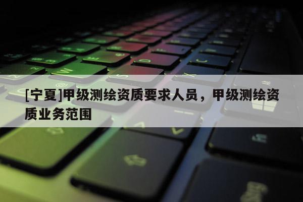 [寧夏]甲級測繪資質(zhì)要求人員，甲級測繪資質(zhì)業(yè)務(wù)范圍