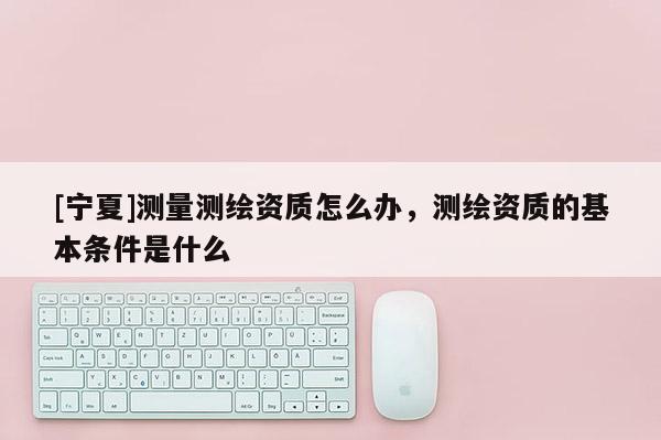 [寧夏]測(cè)量測(cè)繪資質(zhì)怎么辦，測(cè)繪資質(zhì)的基本條件是什么