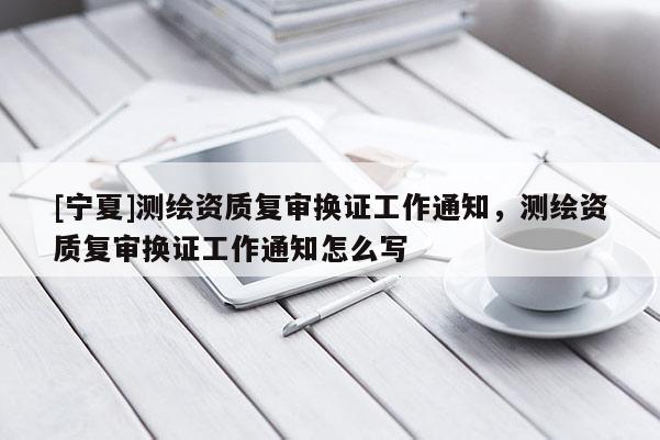 [寧夏]測繪資質(zhì)復(fù)審換證工作通知，測繪資質(zhì)復(fù)審換證工作通知怎么寫