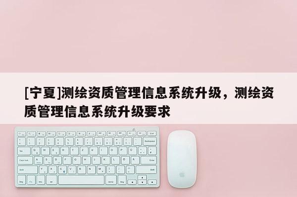 [寧夏]測繪資質(zhì)管理信息系統(tǒng)升級，測繪資質(zhì)管理信息系統(tǒng)升級要求