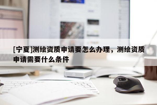 [寧夏]測(cè)繪資質(zhì)申請(qǐng)要怎么辦理，測(cè)繪資質(zhì)申請(qǐng)需要什么條件