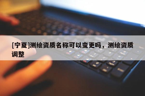 [寧夏]測(cè)繪資質(zhì)名稱可以變更嗎，測(cè)繪資質(zhì)調(diào)整