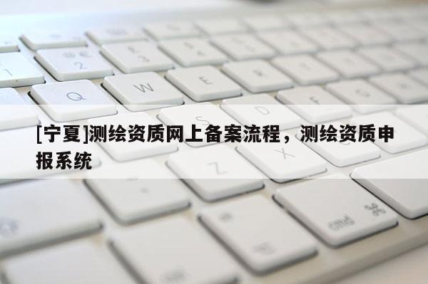 [寧夏]測繪資質(zhì)網(wǎng)上備案流程，測繪資質(zhì)申報系統(tǒng)
