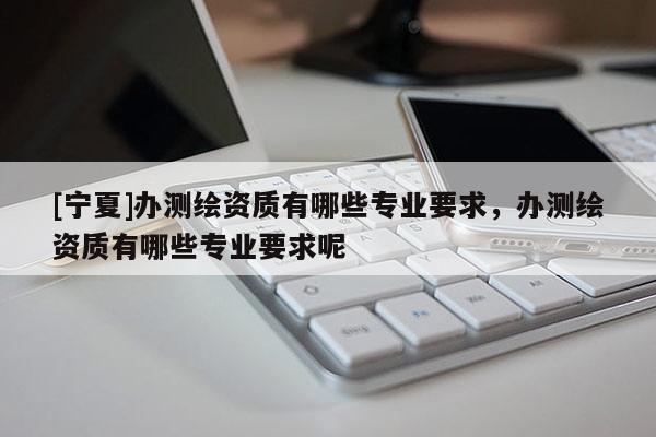 [寧夏]辦測繪資質(zhì)有哪些專業(yè)要求，辦測繪資質(zhì)有哪些專業(yè)要求呢