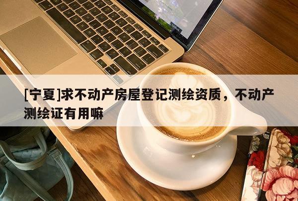 [寧夏]求不動產(chǎn)房屋登記測繪資質(zhì)，不動產(chǎn)測繪證有用嘛