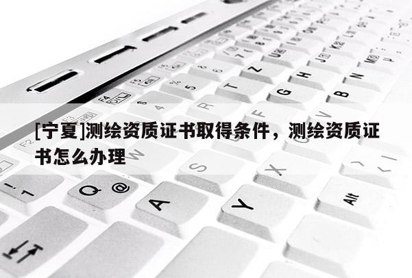 [寧夏]測繪資質(zhì)證書取得條件，測繪資質(zhì)證書怎么辦理