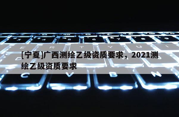 [寧夏]廣西測繪乙級資質(zhì)要求，2021測繪乙級資質(zhì)要求