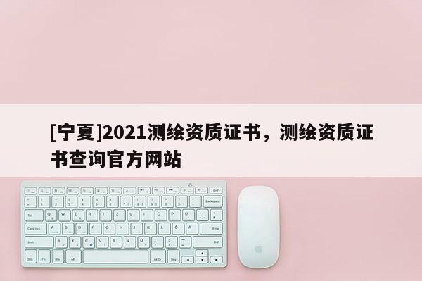 [寧夏]2021測(cè)繪資質(zhì)證書(shū)，測(cè)繪資質(zhì)證書(shū)查詢官方網(wǎng)站