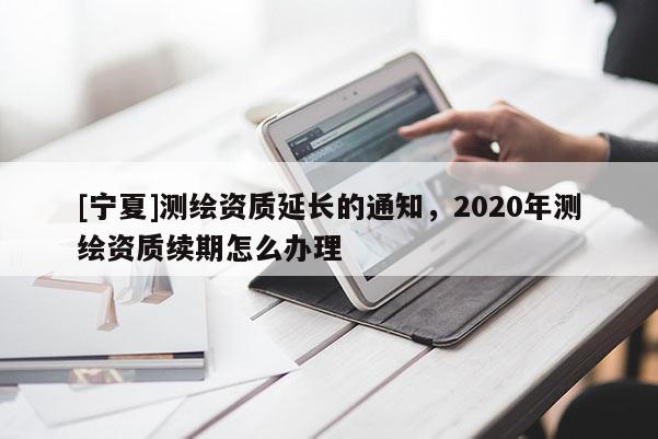 [寧夏]測繪資質(zhì)延長的通知，2020年測繪資質(zhì)續(xù)期怎么辦理