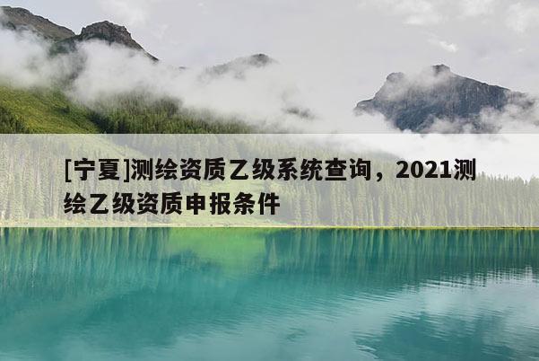 [寧夏]測(cè)繪資質(zhì)乙級(jí)系統(tǒng)查詢，2021測(cè)繪乙級(jí)資質(zhì)申報(bào)條件