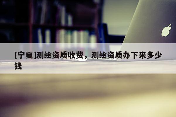 [寧夏]測繪資質(zhì)收費(fèi)，測繪資質(zhì)辦下來多少錢