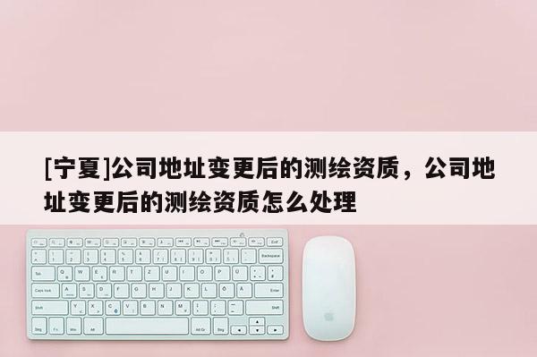 [寧夏]公司地址變更后的測繪資質(zhì)，公司地址變更后的測繪資質(zhì)怎么處理