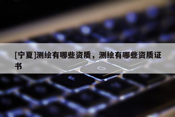 [寧夏]測繪有哪些資質(zhì)，測繪有哪些資質(zhì)證書