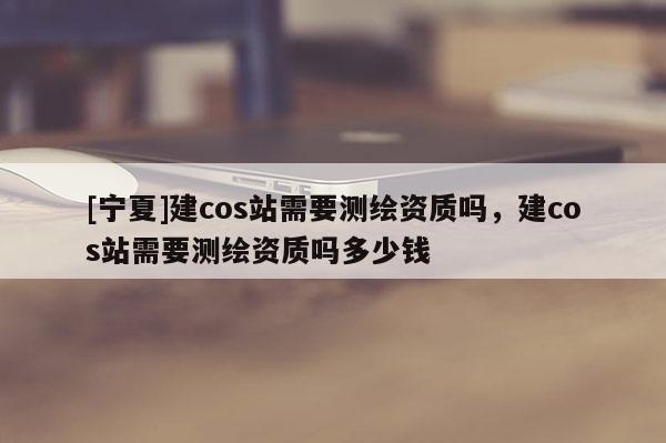 [寧夏]建cos站需要測繪資質嗎，建cos站需要測繪資質嗎多少錢