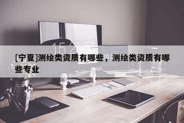 [寧夏]測繪類資質(zhì)有哪些，測繪類資質(zhì)有哪些專業(yè)