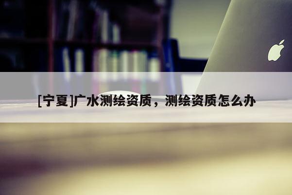 [寧夏]廣水測繪資質(zhì)，測繪資質(zhì)怎么辦