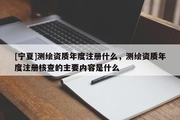 [寧夏]測繪資質年度注冊什么，測繪資質年度注冊核查的主要內容是什么