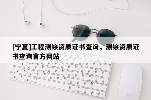 [寧夏]工程測繪資質(zhì)證書查詢，測繪資質(zhì)證書查詢官方網(wǎng)站
