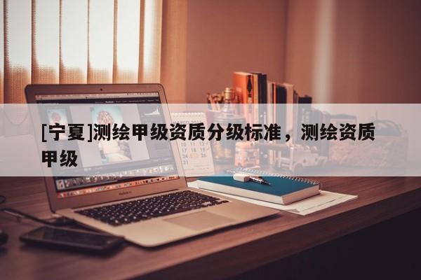 [寧夏]測繪甲級資質分級標準，測繪資質 甲級