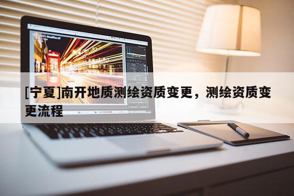 [寧夏]南開地質(zhì)測繪資質(zhì)變更，測繪資質(zhì)變更流程