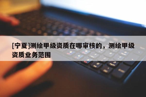 [寧夏]測(cè)繪甲級(jí)資質(zhì)在哪審核的，測(cè)繪甲級(jí)資質(zhì)業(yè)務(wù)范圍