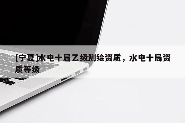 [寧夏]水電十局乙級測繪資質(zhì)，水電十局資質(zhì)等級