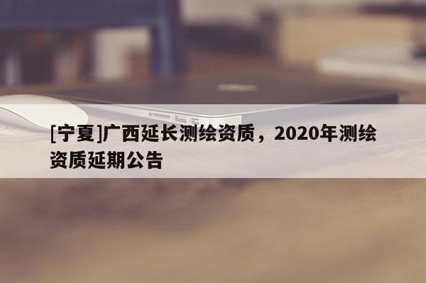 [寧夏]廣西延長測繪資質(zhì)，2020年測繪資質(zhì)延期公告