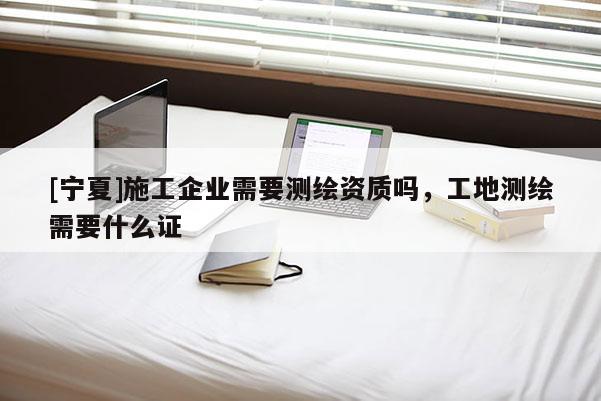 [寧夏]施工企業(yè)需要測繪資質嗎，工地測繪需要什么證