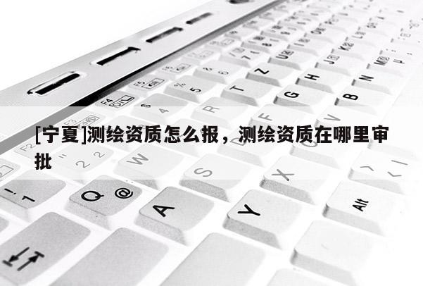 [寧夏]測(cè)繪資質(zhì)怎么報(bào)，測(cè)繪資質(zhì)在哪里審批