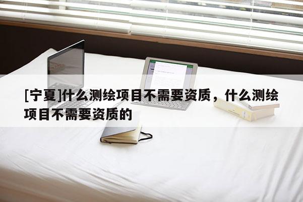 [寧夏]什么測繪項(xiàng)目不需要資質(zhì)，什么測繪項(xiàng)目不需要資質(zhì)的