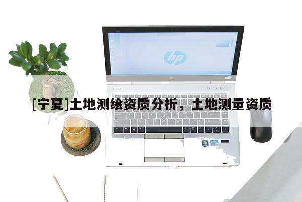 [寧夏]土地測(cè)繪資質(zhì)分析，土地測(cè)量資質(zhì)