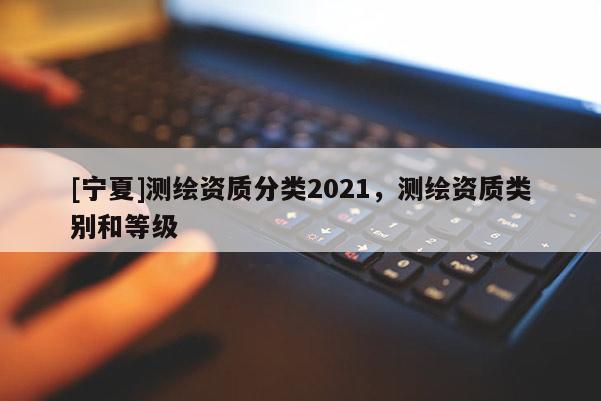[寧夏]測繪資質(zhì)分類2021，測繪資質(zhì)類別和等級
