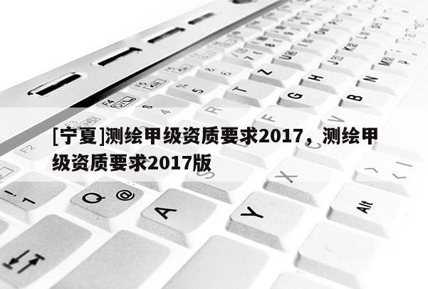 [寧夏]測繪甲級資質(zhì)要求2017，測繪甲級資質(zhì)要求2017版