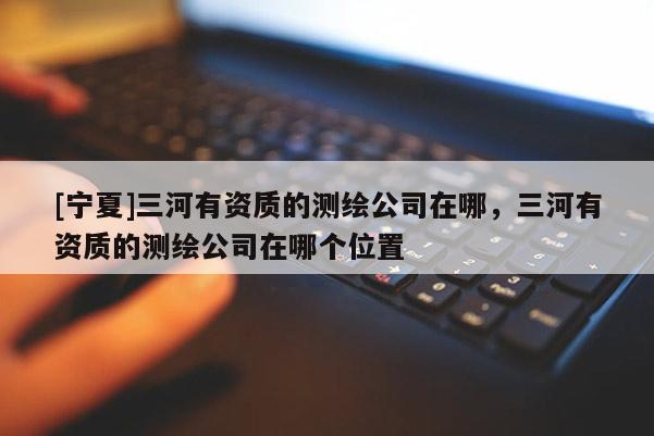 [寧夏]三河有資質(zhì)的測(cè)繪公司在哪，三河有資質(zhì)的測(cè)繪公司在哪個(gè)位置