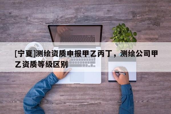 [寧夏]測繪資質(zhì)申報甲乙丙丁，測繪公司甲乙資質(zhì)等級區(qū)別