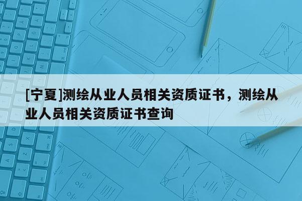 [寧夏]測繪從業(yè)人員相關(guān)資質(zhì)證書，測繪從業(yè)人員相關(guān)資質(zhì)證書查詢