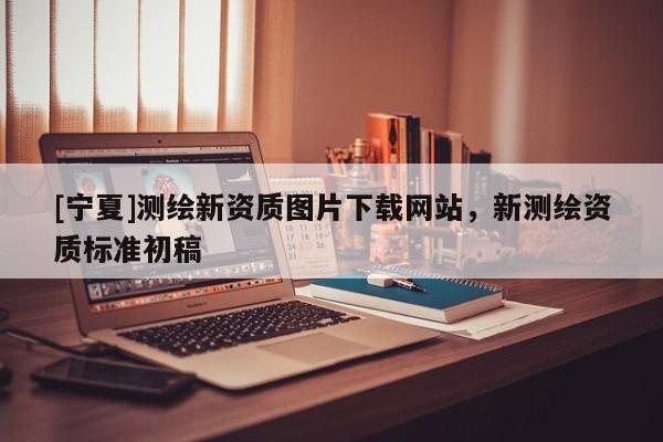 [寧夏]測(cè)繪新資質(zhì)圖片下載網(wǎng)站，新測(cè)繪資質(zhì)標(biāo)準(zhǔn)初稿