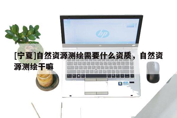 [寧夏]自然資源測繪需要什么資質，自然資源測繪干嘛