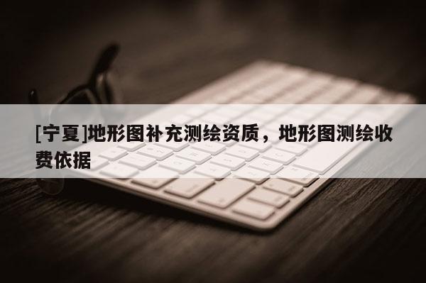 [寧夏]地形圖補(bǔ)充測繪資質(zhì)，地形圖測繪收費(fèi)依據(jù)