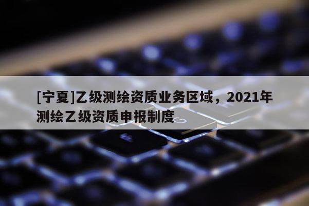 [寧夏]乙級(jí)測(cè)繪資質(zhì)業(yè)務(wù)區(qū)域，2021年測(cè)繪乙級(jí)資質(zhì)申報(bào)制度