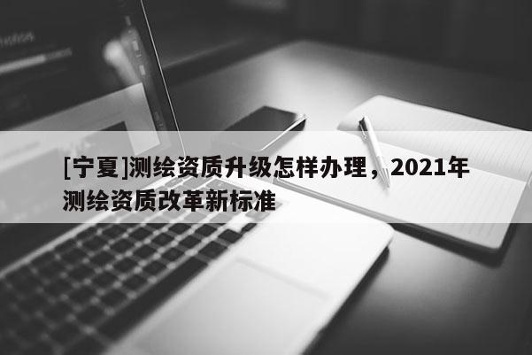 [寧夏]測繪資質升級怎樣辦理，2021年測繪資質改革新標準
