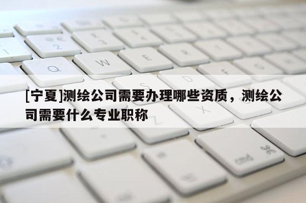 [寧夏]測繪公司需要辦理哪些資質(zhì)，測繪公司需要什么專業(yè)職稱