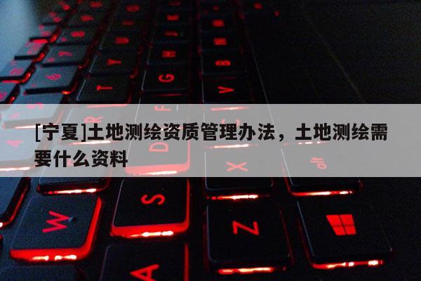 [寧夏]土地測(cè)繪資質(zhì)管理辦法，土地測(cè)繪需要什么資料
