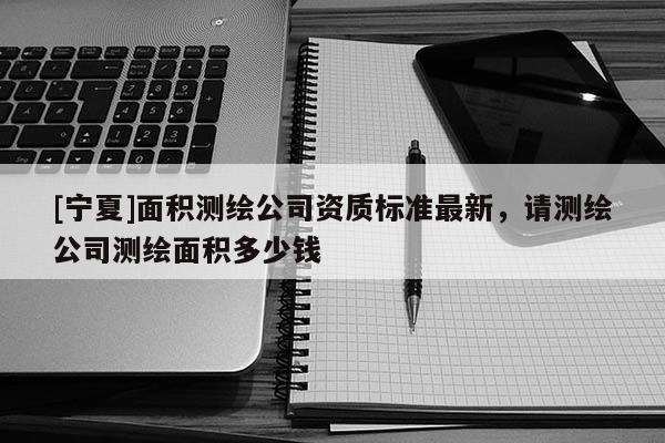 [寧夏]面積測繪公司資質(zhì)標(biāo)準(zhǔn)最新，請測繪公司測繪面積多少錢