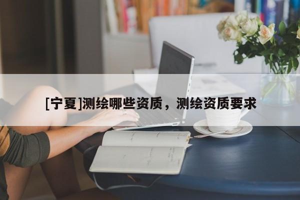 [寧夏]測(cè)繪哪些資質(zhì)，測(cè)繪資質(zhì)要求