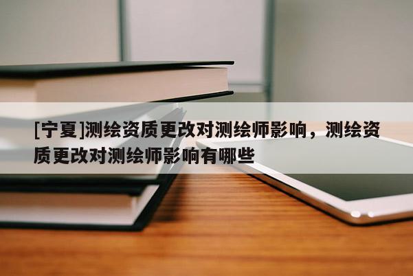 [寧夏]測繪資質(zhì)更改對測繪師影響，測繪資質(zhì)更改對測繪師影響有哪些